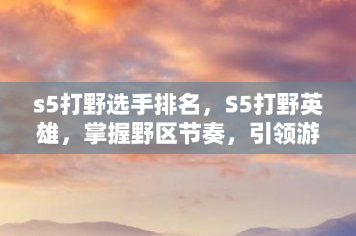 s5打野选手排名，S5打野英雄，掌握野区节奏，引领游戏胜利