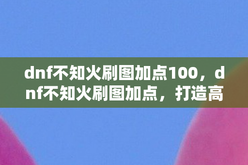 dnf不知火刷图加点100，dnf不知火刷图加点，打造高效刷图体验