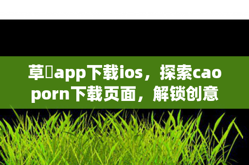 草苺app下载ios，探索caoporn下载页面，解锁创意与娱乐的新途径