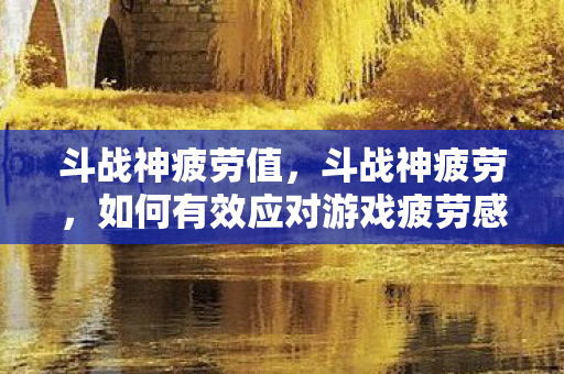 斗战神疲劳值，斗战神疲劳，如何有效应对游戏疲劳感