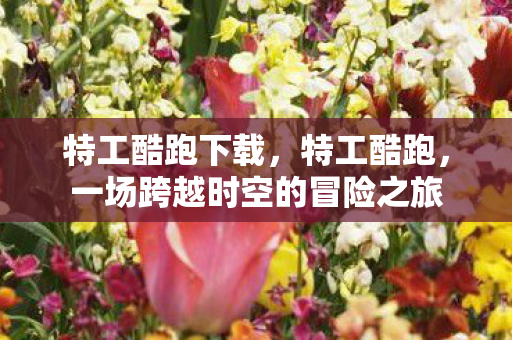 特工酷跑下载，特工酷跑，一场跨越时空的冒险之旅