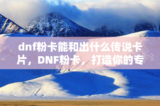 dnf粉卡能和出什么传说卡片，DNF粉卡，打造你的专属神器，提升战斗实力