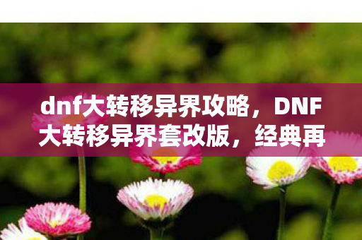 dnf大转移异界攻略，DNF大转移异界套改版，经典再现，全新体验