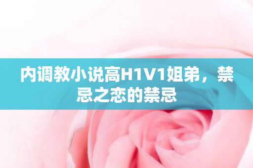 内调教小说高H1V1姐弟，禁忌之恋的禁忌
