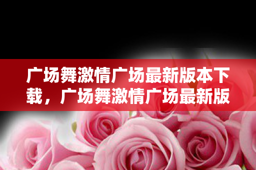 广场舞激情广场最新版本下载，广场舞激情广场最新版，舞动生活的快乐音符