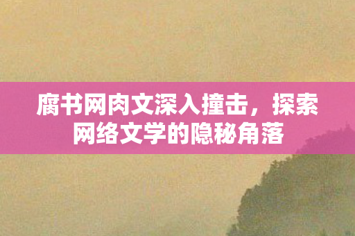 腐书网肉文深入撞击，探索网络文学的隐秘角落