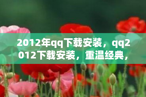 2012年qq下载安装，qq2012下载安装，重温经典，体验怀旧QQ版本