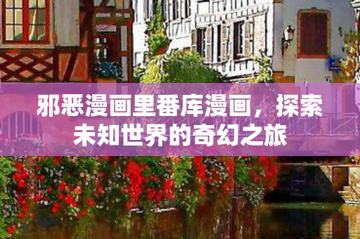 邪恶漫画里番库漫画，探索未知世界的奇幻之旅