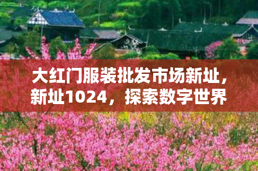 大红门服装批发市场新址，新址1024，探索数字世界的无限可能