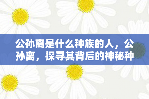 公孙离是什么种族的人，公孙离，探寻其背后的神秘种族