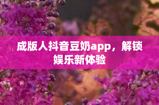 成版人抖音豆奶app，解锁娱乐新体验