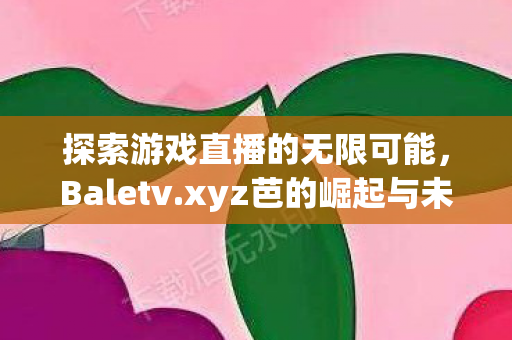 探索游戏直播的无限可能，Baletv.xyz芭的崛起与未来