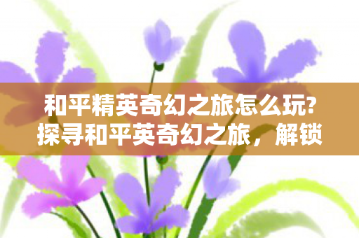 和平精英奇幻之旅怎么玩?探寻和平英奇幻之旅，解锁游戏新体验