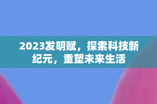 2023发明赋，探索科技新纪元，重塑未来生活