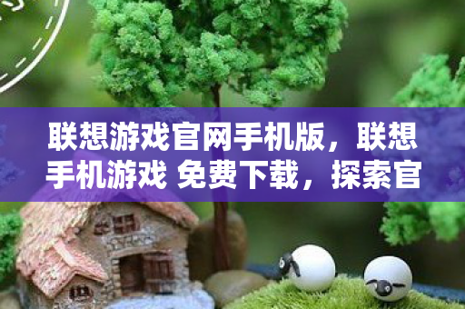 联想游戏官网手机版，联想手机游戏 免费下载，探索官方平台的无限乐趣