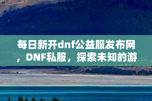 每日新开dnf公益服发布网，DNF私服，探索未知的游戏世界与独特体验
