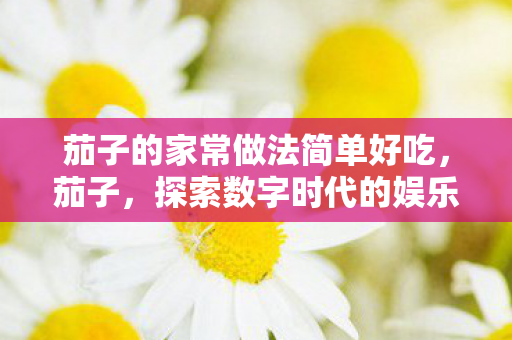 茄子的家常做法简单好吃，茄子，探索数字时代的娱乐新生态