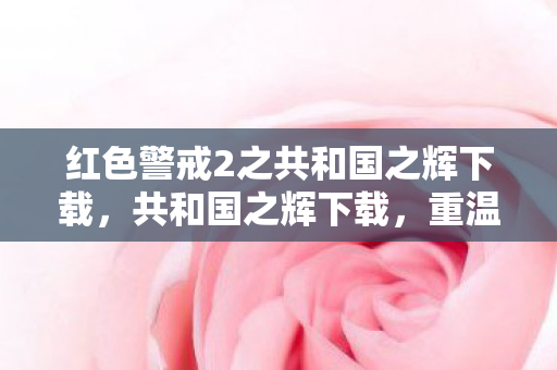 红色警戒2之共和国之辉下载，共和国之辉下载，重温经典，再续传奇