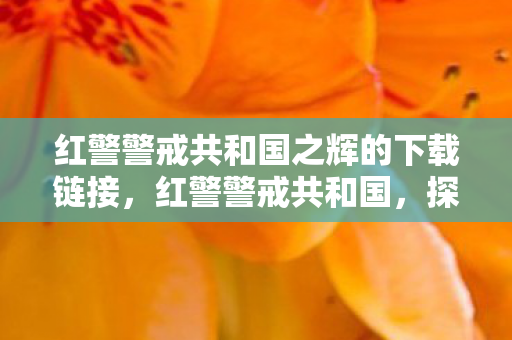 红警警戒共和国之辉的下载链接，红警警戒共和国，探索游戏世界的独特魅力与策略深度