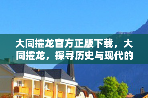 大同攉龙官方正版下载，大同攉龙，探寻历史与现代的交融之美