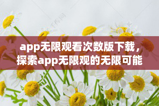 app无限观看次数版下载，探索app无限观的无限可能，解锁数字娱乐新体验