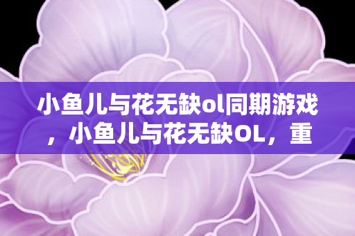 小鱼儿与花无缺ol同期游戏，小鱼儿与花无缺OL，重温经典，探索武侠世界的无限可能
