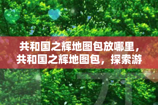 共和国之辉地图包放哪里，共和国之辉地图包，探索游戏世界的无限可能
