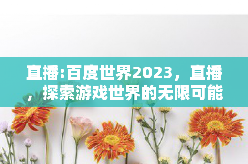 直播:百度世界2023，直播，探索游戏世界的无限可能