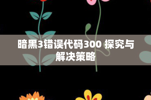 暗黑3错误代码300 探究与解决策略