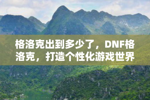 格洛克出到多少了，DNF格洛克，打造个性化游戏世界的必备神器