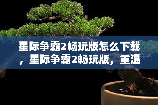 星际争霸2畅玩版怎么下载，星际争霸2畅玩版，重温经典，畅享游戏乐趣