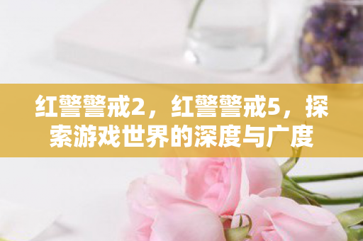 红警警戒2，红警警戒5，探索游戏世界的深度与广度