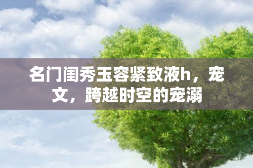 名门闺秀玉容紧致液h，宠文，跨越时空的宠溺