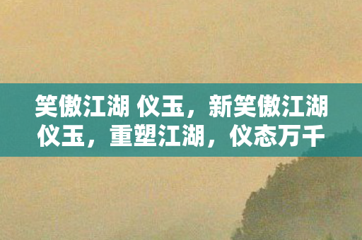 笑傲江湖 仪玉，新笑傲江湖仪玉，重塑江湖，仪态万千