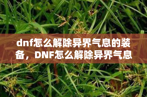 dnf怎么解除异界气息的装备，DNF怎么解除异界气息，官方指南与实用技巧