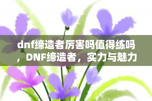 dnf缔造者厉害吗值得练吗，DNF缔造者，实力与魅力的双重展现