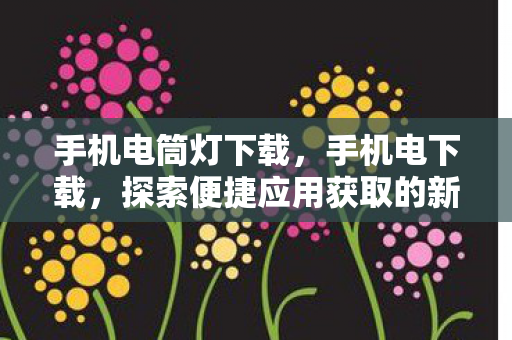 手机电筒灯下载，手机电下载，探索便捷应用获取的新途径
