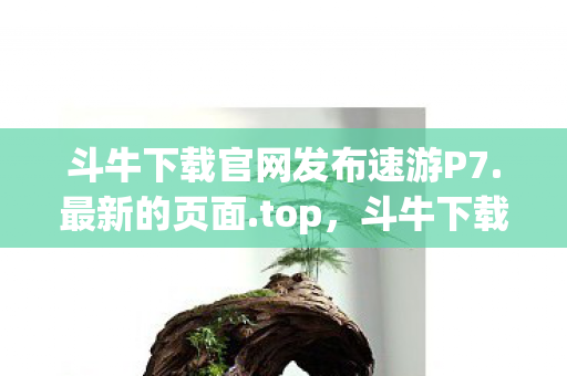 斗牛下载官网发布速游P7.最新的页面.top，斗牛下载官网，安全、高效、丰富的资源平台