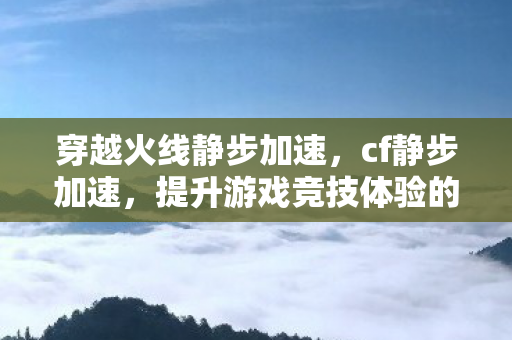 穿越火线静步加速，cf静步加速，提升游戏竞技体验的技巧与策略