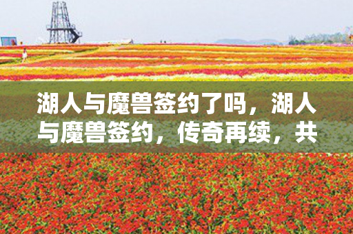 湖人与魔兽签约了吗,湖人与魔兽签约,传奇再续,共赴新征程 湖人与魔兽签约了吗,湖人与魔兽签约,传奇再续,共赴新征程