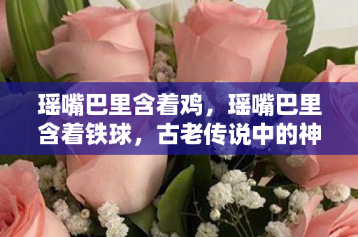 瑶嘴巴里含着鸡，瑶嘴巴里含着铁球，古老传说中的神秘象征