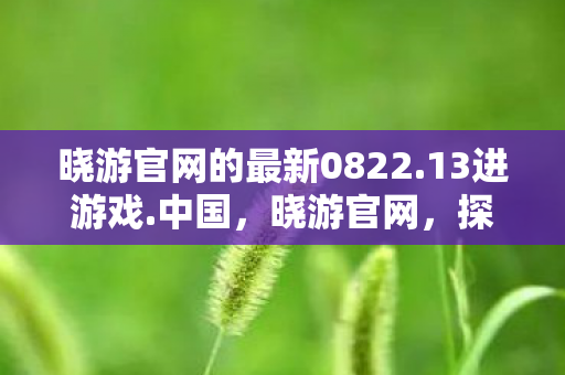 晓游官网的最新0822.13进游戏.中国，晓游官网，探索游戏世界的奇妙之旅