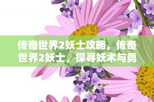 传奇世界2妖士攻略,传奇世界2妖士,探寻妖术与勇气的交汇点 传奇世界2妖士攻略,传奇世界2妖士,探寻妖术与勇气的交汇点