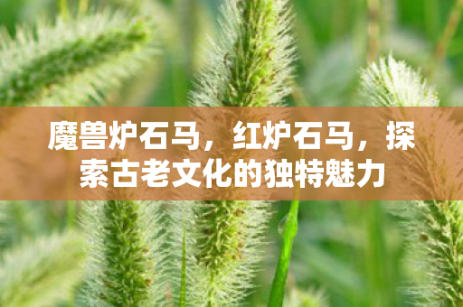 魔兽炉石马，红炉石马，探索古老文化的独特魅力