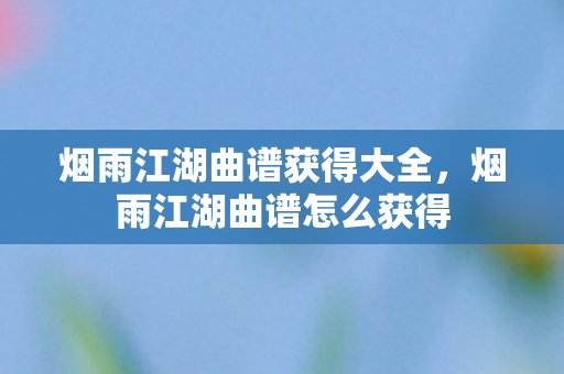 烟雨江湖曲谱获得大全，烟雨江湖曲谱怎么获得