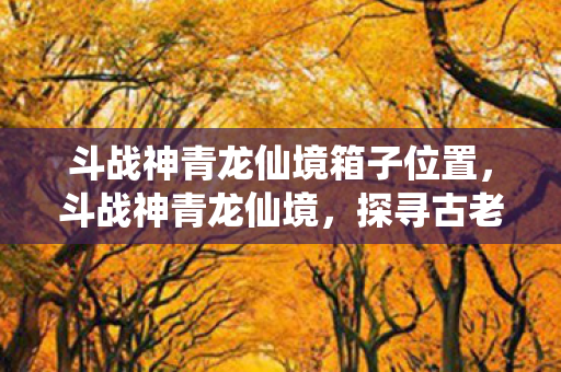 斗战神青龙仙境箱子位置，斗战神青龙仙境，探寻古老神话的奇幻之旅