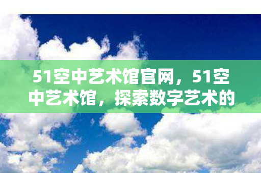51空中艺术馆官网，51空中艺术馆，探索数字艺术的无限可能