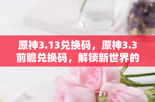 原神3.13兑换码，原神3.3前瞻兑换码，解锁新世界的钥匙