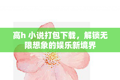 高h 小说打包下载,解锁无限想象的娱乐新境界 高h 小说打包下载,解锁无限想象的娱乐新境界