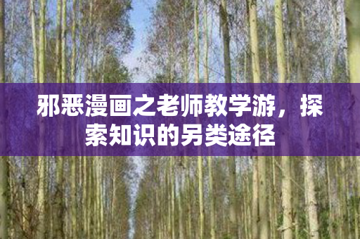 邪恶漫画之老师教学游,探索知识的另类途径 邪恶漫画之老师教学游,探索知识的另类途径